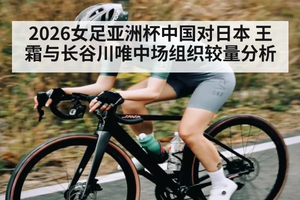 2026女足亚洲杯中国对日本 王霜与长谷川唯中场组织较量分析