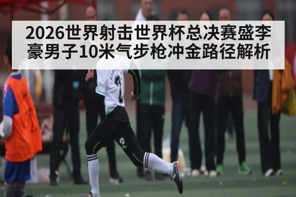 2026世界射击世界杯总决赛盛李豪男子10米气步枪冲金路径解析