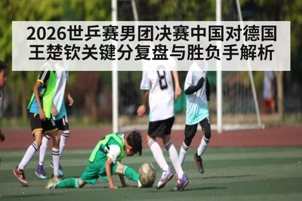 2026世乒赛男团决赛中国对德国王楚钦关键分复盘与胜负手解析